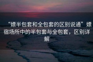 “嫖半包套和全包套的區(qū)別說通”嫖宿場(chǎng)所中的半包套與全包套，區(qū)別詳解