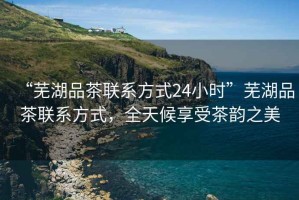 “蕪湖品茶聯(lián)系方式24小時(shí)”蕪湖品茶聯(lián)系方式，全天候享受茶韻之美
