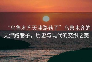 “烏魯木齊天津路巷子”烏魯木齊的天津路巷子，歷史與現(xiàn)代的交織之美