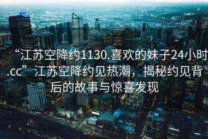 “江蘇空降約1130.喜歡的妹子24小時.cc”江蘇空降約見熱潮，揭秘約見背后的故事與驚喜發(fā)現(xiàn)