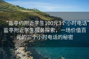 “鹽亭約附近學(xué)生100元3個(gè)小時(shí)電話(huà)”鹽亭附近學(xué)生服務(wù)探索，一場(chǎng)價(jià)值百元的三個(gè)小時(shí)電話(huà)的秘密