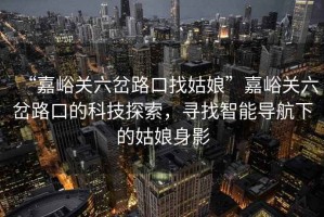 “嘉峪關(guān)六岔路口找姑娘”嘉峪關(guān)六岔路口的科技探索，尋找智能導航下的姑娘身影