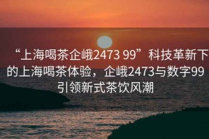 “上海喝茶企峨2473 99”科技革新下的上海喝茶體驗，企峨2473與數(shù)字99引領新式茶飲風潮
