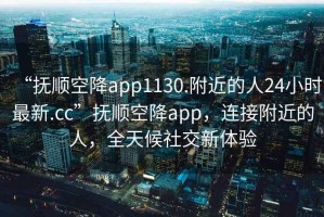 “撫順空降app1130.附近的人24小時最新.cc”撫順空降app，連接附近的人，全天候社交新體驗