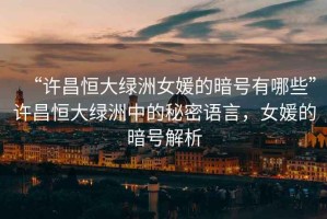 “許昌恒大綠洲女媛的暗號(hào)有哪些”許昌恒大綠洲中的秘密語(yǔ)言，女媛的暗號(hào)解析