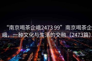 “南京喝茶企峨2473 99”南京喝茶企峨，一種文化與生活的交融（2473篇）