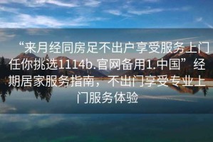 “來月經(jīng)同房足不出戶享受服務(wù)上門任你挑選1114b.官網(wǎng)備用1.中國”經(jīng)期居家服務(wù)指南，不出門享受專業(yè)上門服務(wù)體驗(yàn)