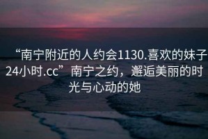 “南寧附近的人約會(huì)1130.喜歡的妹子24小時(shí).cc”南寧之約，邂逅美麗的時(shí)光與心動(dòng)的她