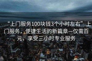 “上門服務100塊錢3個小時左右”上門服務，便捷生活的新篇章—僅需百元，享受三小時專業(yè)服務