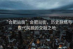 “合肥站街”合肥站街，歷史脈絡(luò)與現(xiàn)代風(fēng)貌的交融之地