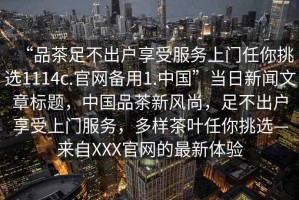 “品茶足不出戶享受服務(wù)上門任你挑選1114c.官網(wǎng)備用1.中國”當(dāng)日新聞文章標(biāo)題，中國品茶新風(fēng)尚，足不出戶享受上門服務(wù)，多樣茶葉任你挑選—來自XXX官網(wǎng)的最新體驗