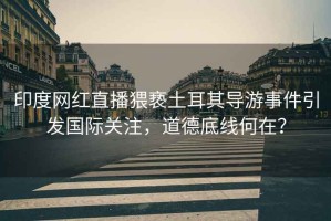 印度網(wǎng)紅直播猥褻土耳其導(dǎo)游事件引發(fā)國(guó)際關(guān)注，道德底線何在？