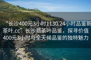 “長沙400元3小時1130.24小時品鑒新茶葉.cc”長沙新茶葉品鑒，探尋價值400元3小時與全天候品鑒的獨特魅力
