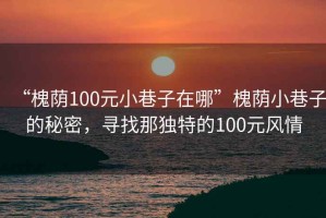 “槐蔭100元小巷子在哪”槐蔭小巷子的秘密，尋找那獨特的100元風(fēng)情
