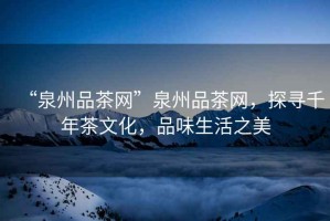 “泉州品茶網(wǎng)”泉州品茶網(wǎng)，探尋千年茶文化，品味生活之美