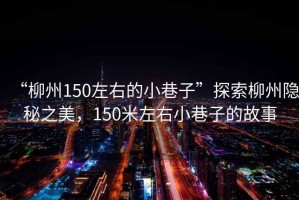 “柳州150左右的小巷子”探索柳州隱秘之美，150米左右小巷子的故事