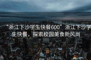 “浙江下沙學(xué)生快餐600”浙江下沙學(xué)生快餐，探索校園美食新風(fēng)尚