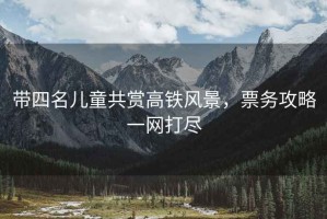 帶四名兒童共賞高鐵風(fēng)景，票務(wù)攻略一網(wǎng)打盡