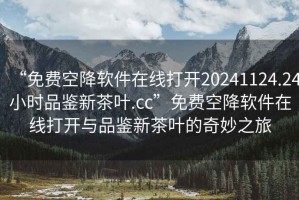 “免費(fèi)空降軟件在線打開20241124.24小時品鑒新茶葉.cc”免費(fèi)空降軟件在線打開與品鑒新茶葉的奇妙之旅