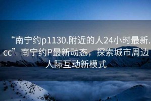 “南寧約p1130.附近的人24小時(shí)最新.cc”南寧約P最新動(dòng)態(tài)，探索城市周邊人際互動(dòng)新模式