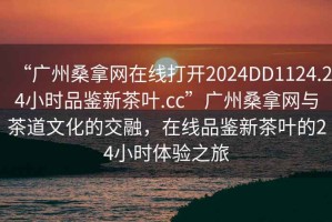 “廣州桑拿網(wǎng)在線打開2024DD1124.24小時品鑒新茶葉.cc”廣州桑拿網(wǎng)與茶道文化的交融，在線品鑒新茶葉的24小時體驗之旅