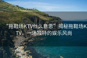 “拖鞋場(chǎng)KTV什么意思”揭秘拖鞋場(chǎng)KTV，一場(chǎng)獨(dú)特的娛樂風(fēng)尚