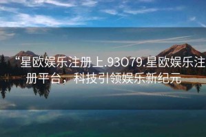 “星歐娛樂注冊上.93O79.星歐娛樂注冊平臺，科技引領(lǐng)娛樂新紀(jì)元