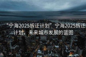 “寧海2025拆遷計(jì)劃”寧海2025拆遷計(jì)劃，未來(lái)城市發(fā)展的藍(lán)圖
