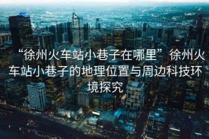 “徐州火車站小巷子在哪里”徐州火車站小巷子的地理位置與周邊科技環(huán)境探究