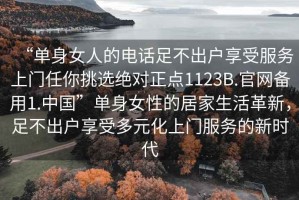 “單身女人的電話足不出戶享受服務(wù)上門任你挑選絕對正點(diǎn)1123B.官網(wǎng)備用1.中國”單身女性的居家生活革新，足不出戶享受多元化上門服務(wù)的新時代