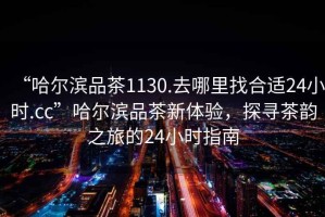 “哈爾濱品茶1130.去哪里找合適24小時(shí).cc”哈爾濱品茶新體驗(yàn)，探尋茶韻之旅的24小時(shí)指南