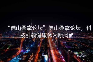 “佛山桑拿論壇”佛山桑拿論壇，科技引領(lǐng)健康休閑新風尚