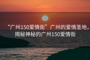 “廣州150愛情街”廣州的愛情圣地，揭秘神秘的廣州150愛情街
