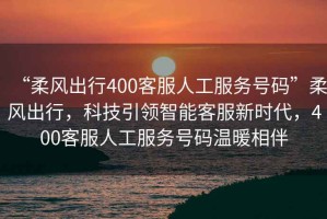 “柔風(fēng)出行400客服人工服務(wù)號(hào)碼”柔風(fēng)出行，科技引領(lǐng)智能客服新時(shí)代，400客服人工服務(wù)號(hào)碼溫暖相伴
