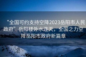 “全國可約支持空降2023岳陽市人民政府”岳陽樓外水連天，全國之力空降岳陽市政府新篇章