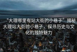 “大理哪里有站大街的小巷子”揭秘大理站大街的小巷子，探尋歷史與文化的獨(dú)特魅力