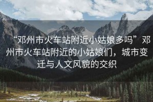 “鄧州市火車站附近小姑娘多嗎”鄧州市火車站附近的小姑娘們，城市變遷與人文風(fēng)貌的交織