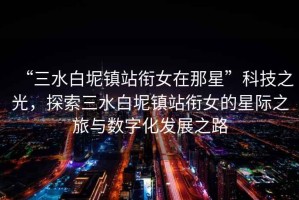 “三水白坭鎮(zhèn)站銜女在那星”科技之光，探索三水白坭鎮(zhèn)站銜女的星際之旅與數(shù)字化發(fā)展之路