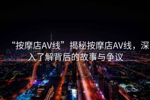 “按摩店AV線”揭秘按摩店AV線，深入了解背后的故事與爭議