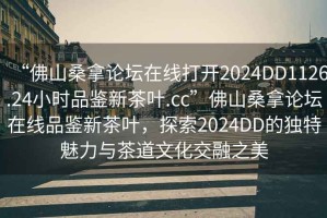 “佛山桑拿論壇在線打開2024DD1126.24小時品鑒新茶葉.cc”佛山桑拿論壇在線品鑒新茶葉，探索2024DD的獨(dú)特魅力與茶道文化交融之美