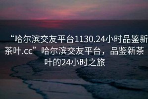 “哈爾濱交友平臺(tái)1130.24小時(shí)品鑒新茶葉.cc”哈爾濱交友平臺(tái)，品鑒新茶葉的24小時(shí)之旅