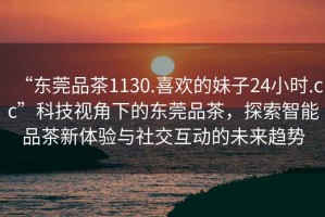 “東莞品茶1130.喜歡的妹子24小時(shí).cc”科技視角下的東莞品茶，探索智能品茶新體驗(yàn)與社交互動(dòng)的未來(lái)趨勢(shì)