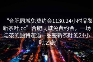 “合肥同城免費(fèi)約會(huì)1130.24小時(shí)品鑒新茶葉.cc”合肥同城免費(fèi)約會(huì)，一場(chǎng)與茶的獨(dú)特邂逅—品鑒新茶葉的24小時(shí)之旅