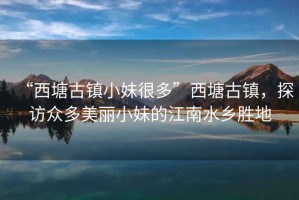 “西塘古鎮(zhèn)小妹很多”西塘古鎮(zhèn)，探訪眾多美麗小妹的江南水鄉(xiāng)勝地