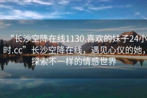 “長(zhǎng)沙空降在線1130.喜歡的妹子24小時(shí).cc”長(zhǎng)沙空降在線，遇見(jiàn)心儀的她，探索不一樣的情感世界