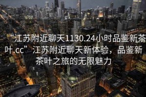 “江蘇附近聊天1130.24小時(shí)品鑒新茶葉.cc”江蘇附近聊天新體驗(yàn)，品鑒新茶葉之旅的無限魅力