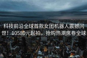 科技前沿全球首款女團機器人震撼問世！10580元起拍，搶購熱潮席卷全球
