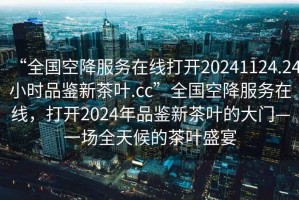 “全國空降服務(wù)在線打開20241124.24小時品鑒新茶葉.cc”全國空降服務(wù)在線，打開2024年品鑒新茶葉的大門—一場全天候的茶葉盛宴