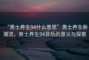 “男士養(yǎng)生94什么意思”男士養(yǎng)生新潮流，男士養(yǎng)生94背后的意義與探索