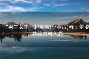 “男生女生一起羞羞(小黃片)春日羞澀，共繪青春色彩